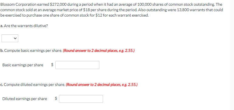 Blossom Corporation earned $272,000 during a period when it had an average of 100,000 shares of common stock outstanding. The
common stock sold at an average market price of $18 per share during the period. Also outstanding were 13,800 warrants that could
be exercised to purchase one share of common stock for $12 for each warrant exercised.
a. Are the warrants dilutive?
b. Compute basic earnings per share. (Round answer to 2 decimal places, e.g. 2.55.)
Basic earnings per share $
c. Compute diluted earnings per share. (Round answer to 2 decimal places, e.g. 2.55.)
Diluted earnings per share $