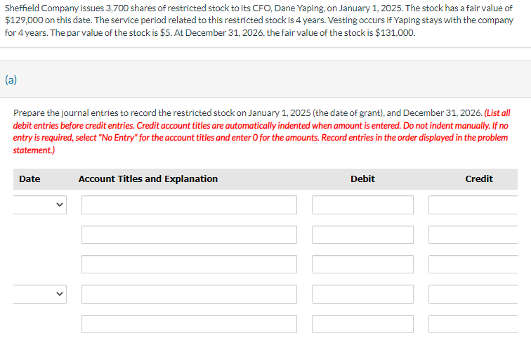 Sheffield Company issues 3,700 shares of restricted stock to its CFO, Dane Yaping, on January 1, 2025. The stock has a fair value of
$129,000 on this date. The service period related to this restricted stock is 4 years. Vesting occurs if Yaping stays with the company
for 4 years. The par value of the stock is $5. At December 31, 2026, the fair value of the stock is $131,000.
(a)
Prepare the journal entries to record the restricted stock on January 1, 2025 (the date of grant), and December 31, 2026. (List all
debit entries before credit entries. Credit account titles are automatically indented when amount is entered. Do not indent manually. If no
entry is required, select "No Entry" for the account titles and enter O for the amounts. Record entries in the order displayed in the problem
statement.)
Date
Account Titles and Explanation
Debit
Credit