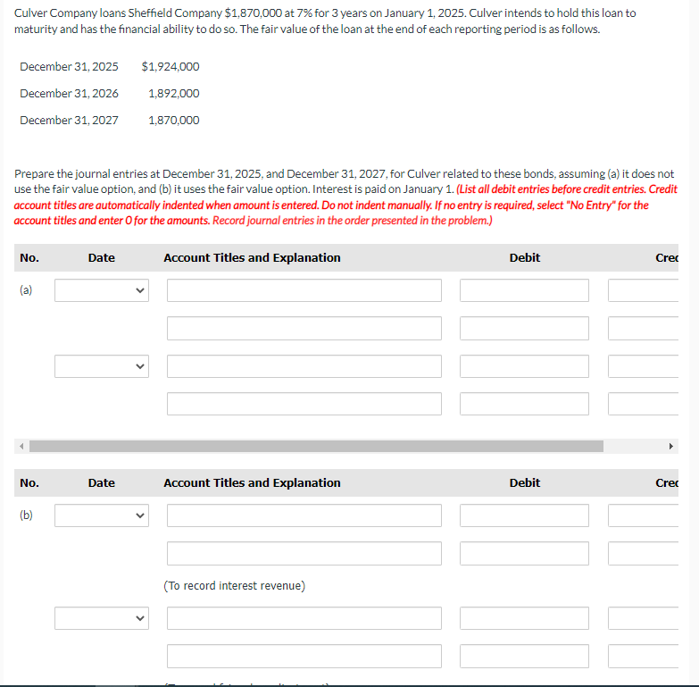 Culver Company loans Sheffield Company $1,870,000 at 7% for 3 years on January 1, 2025. Culver intends to hold this loan to
maturity and has the financial ability to do so. The fair value of the loan at the end of each reporting period is as follows.
December 31, 2025
December 31, 2026
December 31, 2027
No.
Prepare the journal entries at December 31, 2025, and December 31, 2027, for Culver related to these bonds, assuming (a) it does not
use the fair value option, and (b) it uses the fair value option. Interest is paid on January 1. (List all debit entries before credit entries. Credit
account titles are automatically indented when amount is entered. Do not indent manually. If no entry is required, select "No Entry" for the
account titles and enter O for the amounts. Record journal entries in the order presented in the problem.)
(a)
No.
(b)
Date
$1,924,000
1,892,000
Date
1,870,000
Account Titles and Explanation
Account Titles and Explanation
(To record interest revenue)
Debit
Debit
II
Cre
Cre