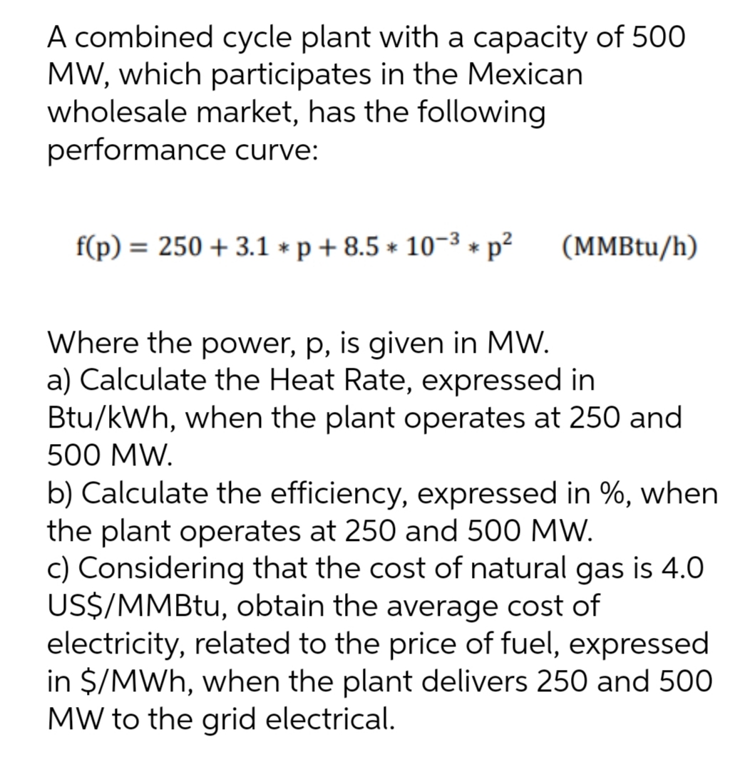 A combined cycle plant with a capacity of 500
MW, which participates in the Mexican
wholesale market, has the following
performance curve:
f(p) = 250 + 3.1 * p + 8.5 * 10-3 *
(MMBtu/h)
Where the power, p, is given in MW.
a) Calculate the Heat Rate, expressed in
Btu/kWh, when the plant operates at 250 and
500 MW.
b) Calculate the efficiency, expressed in %, when
the plant operates at 250 and 500 MW.
c) Considering that the cost of natural gas is 4.0
US$/MMBT., obtain the average cost of
electricity, related to the price of fuel, expressed
in $/MWh, when the plant delivers 250 and 500
MW to the grid electrical.
