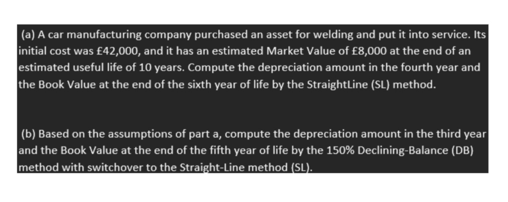 (a) A car manufacturing company purchased an asset for welding and put it into service. Its
initial cost was £42,000, and it has an estimated Market Value of £8,000 at the end of an
estimated useful life of 10 years. Compute the depreciation amount in the fourth year and
the Book Value at the end of the sixth year of life by the StraightLine (SL) method.
|(b) Based on the assumptions of part a, compute the depreciation amount in the third year
and the Book Value at the end of the fifth year of life by the 150% Declining-Balance (DB)
method with switchover to the Straight-Line method (SL).
