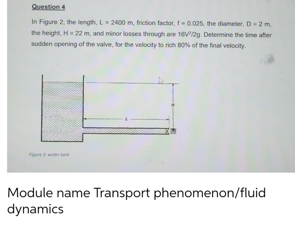 Question 4
In Figure 2, the length, L = 2400 m, friction factor, f = 0.025, the diameter, D = 2 m,
the height, H = 22 m, and minor losses through are 16V²/2g. Determine the time after
sudden opening of the valve, for the velocity to rich 80% of the final velocity.
Figure 2: water tank
Module name Transport phenomenon/fluid
dynamics
