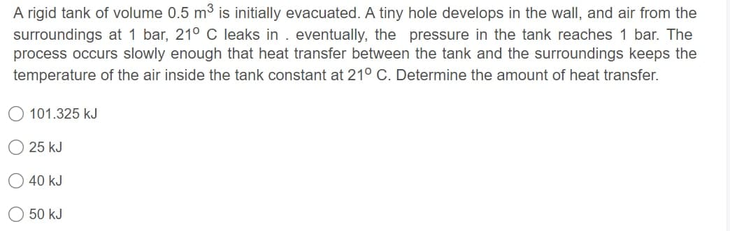 A rigid tank of volume 0.5 m3 is initially evacuated. A tiny hole develops in the wall, and air from the
surroundings at 1 bar, 21° C leaks in . eventually, the pressure in the tank reaches 1 bar. The
process occurs slowly enough that heat transfer between the tank and the surroundings keeps the
temperature of the air inside the tank constant at 21° C. Determine the amount of heat transfer.
101.325 kJ
25 kJ
40 kJ
50 kJ
