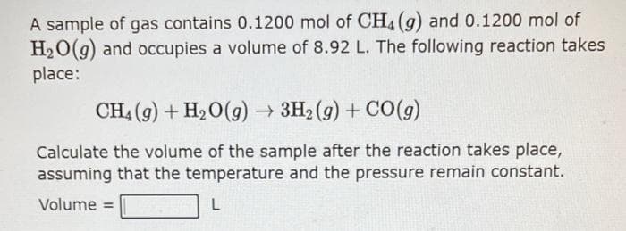 A sample of gas contains 0.1200 mol of CH4 (g) and 0.1200 mol of
H₂O(g) and occupies a volume of 8.92 L. The following reaction takes
place:
CH4 (9) + H₂O(g) → 3H₂(g) + CO(g)
Calculate the volume of the sample after the reaction takes place,
assuming that the temperature and the pressure remain constant.
Volume =
L