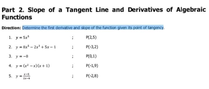 Part 2. Slope of a Tangent Line and Derivatives of Algebraic
Functions
Direction: Determine the first derivative and siope of the function given its point of tangency.
1. y= 5x
P(2,5)
2. y = 8x - 2x' + 5x - 1
P(-3,2)
3. у-8
P(0,1)
4. y = (x -x)(x+ 1)
P(-1,9)
5. y-
P(-2,8)
