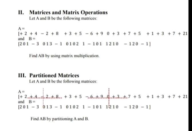 II. Matrices and Matrix Operations
Let A and B be the following matrices:
A=
[+ 2 + 4 - 2 + 8 +3 + 5 -6 + 9 0 +3 +7 +5 +1 +3 + 7 + 21
and B=
[201 - 3 013 - 1 0102 1 - 101 1210 - 120 - 1]
Find AB by using matrix multiplication.
III. Partitioned Matrices
Let A and B be the following matrices:
A=
(+ 2.t.A...2.t.R.. + 3 + 5 .6..t.9....t.3...t.7 +5 +1 + 3 + 7 + 21
and B=
[201 3 013 - 1 0102 1- 101 1210 - 120 11
Find AB by partitioning A and B.
