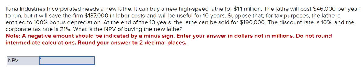 Ilana Industries Incorporated needs a new lathe. It can buy a new high-speed lathe for $1.1 million. The lathe will cost $46,000 per year
to run, but it will save the firm $137,000 in labor costs and will be useful for 10 years. Suppose that, for tax purposes, the lathe is
entitled to 100% bonus depreciation. At the end of the 10 years, the lathe can be sold for $190,000. The discount rate is 10%, and the
corporate tax rate is 21%. What is the NPV of buying the new lathe?
Note: A negative amount should be indicated by a minus sign. Enter your answer in dollars not in millions. Do not round
intermediate calculations. Round your answer to 2 decimal places.
NPV