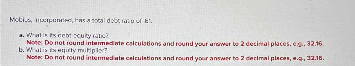 Mobius, Incorporated, has a total debt ratio of .61.
a. What is its debt-equity ratio?
Note: Do not round intermediate calculations and round your answer to 2 decimal places, e.g., 32.16.
b. What is its equity multiplier?
Note: Do not round intermediate calculations and round your answer to 2 decimal places, e.g., 32.16.