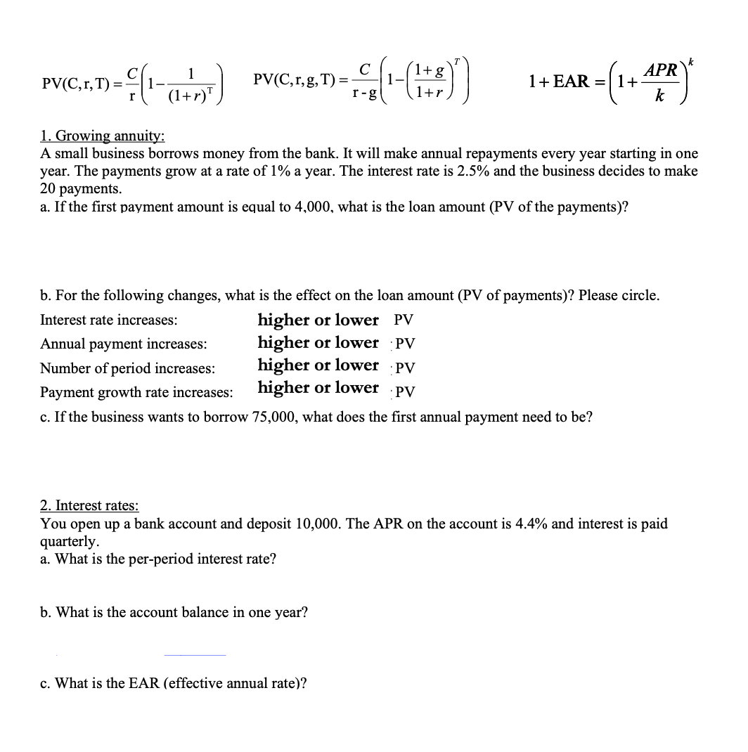 - € (1- (²+2)²)
1
(1+r)T
PV(C,r, T) = -
PV (C,r,g, T) =
с
1+ g
- (-(+))
r-g
1+r
2 = (1 + APR ²
k
1. Growing annuity:
A small business borrows money from the bank. It will make annual repayments every year starting in one
year. The payments grow at a rate of 1% a year. The interest rate is 2.5% and the business decides to make
20 payments.
a. If the first payment amount is equal to 4,000, what is the loan amount (PV of the payments)?
1 + EAR = 1+
b. For the following changes, what is the effect on the loan amount (PV of payments)? Please circle.
Interest rate increases:
higher or lower PV
higher or lower PV
higher or lower PV
higher or lower PV
b. What is the account balance in one year?
Annual payment increases:
Number of period increases:
Payment growth rate increases:
c. If the business wants to borrow 75,000, what does the first annual payment need to be?
c. What is the EAR (effective annual rate)?
2. Interest rates:
You open up a bank account and deposit 10,000. The APR on the account is 4.4% and interest is paid
quarterly.
a. What is the per-period interest rate?