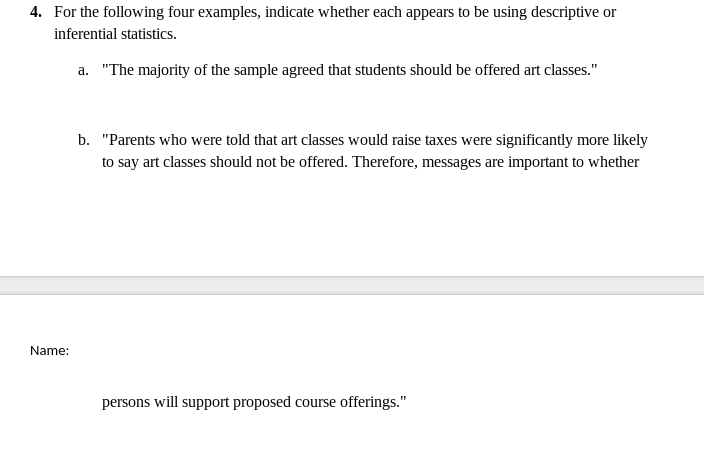 4. For the following four examples, indicate whether each appears to be using descriptive or
inferential statistics.
a. "The majority of the sample agreed that students should be offered art classes."
b. "Parents who were told that art classes would raise taxes were significantly more likely
to say art classes should not be offered. Therefore, messages are important to whether
Name:
persons will support proposed course offerings."
