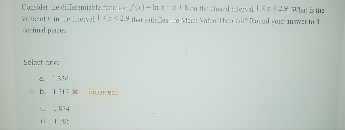 Consider the differentiable function f(x) = ln x-x+8 on the closed interval 1 ≤x≤2.9. What is the
value of c in the interval 1 <x<2.9 that satisfies the Mean Value Theorem? Round your answer to 3
decimal places.
Select one:
a.
1.356
b. 1.517 x Incorrect
C. 1.874
Od. 1.785