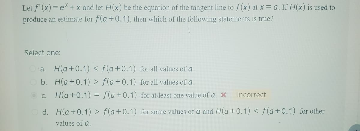 Let f'(x)=ex+x and let H(X) be the equation of the tangent line to f(x) at x = a. If H(x) is used to
produce an estimate for f(a+0.1), then which of the following statements is true?
Select one:
Oa. H(a+0.1) < f(a+0.1) for all values of a.
b. H(a+0.1) > f(a+0.1) for all values of a.
c. H(a+0.1) = f(a+0.1) for at least one value of a. X
Incorrect
Od. H(a+0.1) > f(a+0.1) for some values of a and H(a +0.1) <f(a+0.1) for other
values of a.