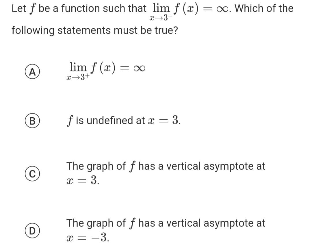 Let f be a function such that lim f (x) = ∞. Which of the
x 3-
following statements must be true?
A
B
(C)
D
lim f (x)
x 3+
=
f is undefined at x = 3.
The graph of f has a vertical asymptote at
= 3.
X =
The graph of f has a vertical asymptote at
X = -3.