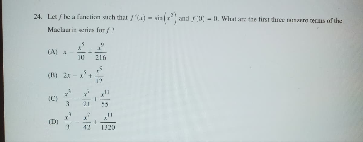 24. Let f be a function such that f'(x)
Maclaurin series for f?
= sin
9
(A) x -
+
10
216
9
X
(B) 2x
5
x +
12
(C)
(D)
3333
x7
+
21
55
11
42
+
1320
n(x²)
and f(0) = 0. What are the first three nonzero terms of the