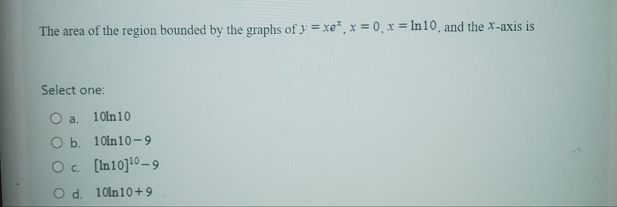 The area of the region bounded by the graphs of y=xe*, x = 0, x = ln 10, and the x-axis is
Select one:
O a. 10ln10
O b.
O c.
O d.
10ln10-9
[In 10] ¹0-9
10ln10+9