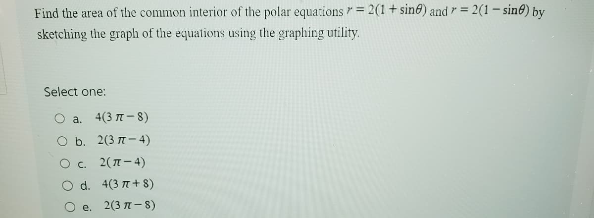 7=
Find the area of the common interior of the polar equations = 2(1 + sine) and 7 = 2(1 - sine) by
sketching the graph of the equations using the graphing utility.
Select one:
a. 4(3π-8)
O b. 2(3-4)
○ c. 2(π-4)
d. 4(3π+8)
e. 2(3π-8)