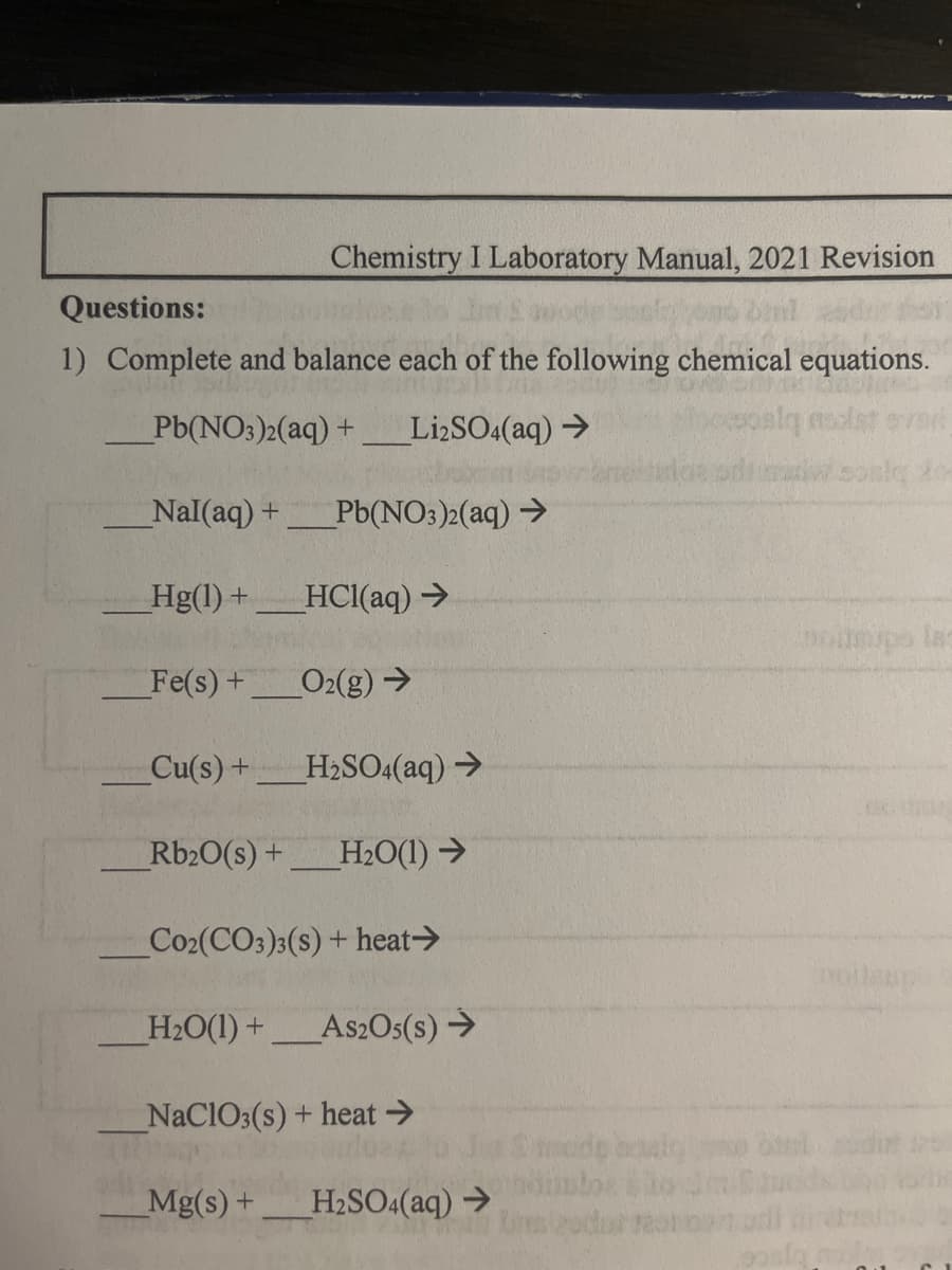 Chemistry I Laboratory Manual, 2021 Revision
Questions:
1) Complete and balance each of the following chemical equations.
Pb(NO3)2(aq) +
Li2SO4(aq) →
_Nal(aq) + _Pb(NO3)2(aq) →
_Hg(1) + HCl(aq) →
Fe(s) +
Cu(s) +
_O2(g) →
H₂SO4(aq) →
Rb2O(s) + H₂O(1)→
Co₂(CO3)3(s) + heat →
H₂O(1) + As2O5(s) →
NaClO3(s) + heat →
Mg(s) + H₂SO4(aq) →
Stede bowl
pos
olmips las