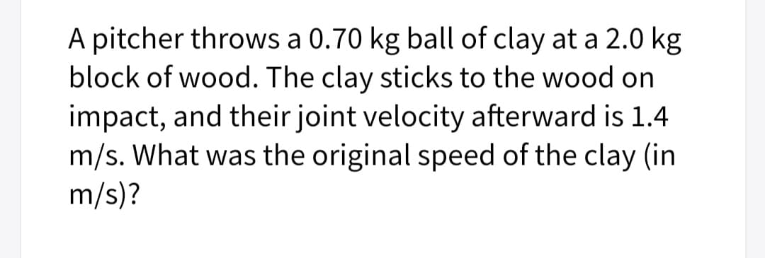 A pitcher throws a 0.70 kg ball of clay at a 2.0 kg
block of wood. The clay sticks to the wood on
impact, and their joint velocity afterward is 1.4
m/s. What was the original speed of the clay (in
m/s)?
