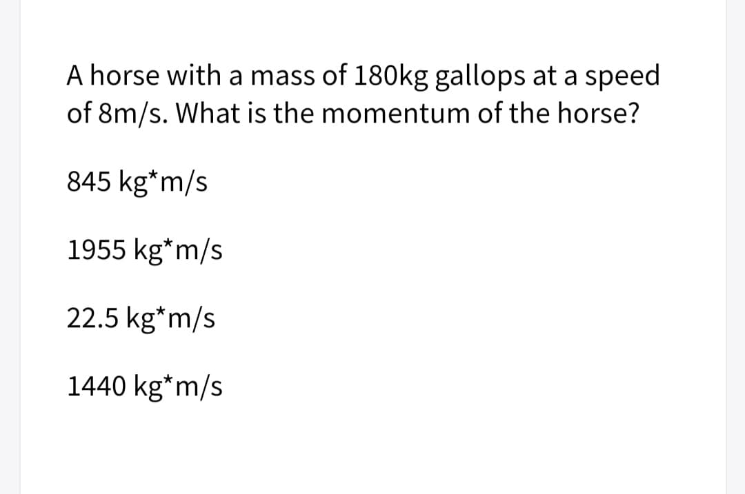 A horse with a mass of 180kg gallops at a speed
of 8m/s. What is the momentum of the horse?
845 kg*m/s
1955 kg*m/s
22.5 kg*m/s
1440 kg*m/s
