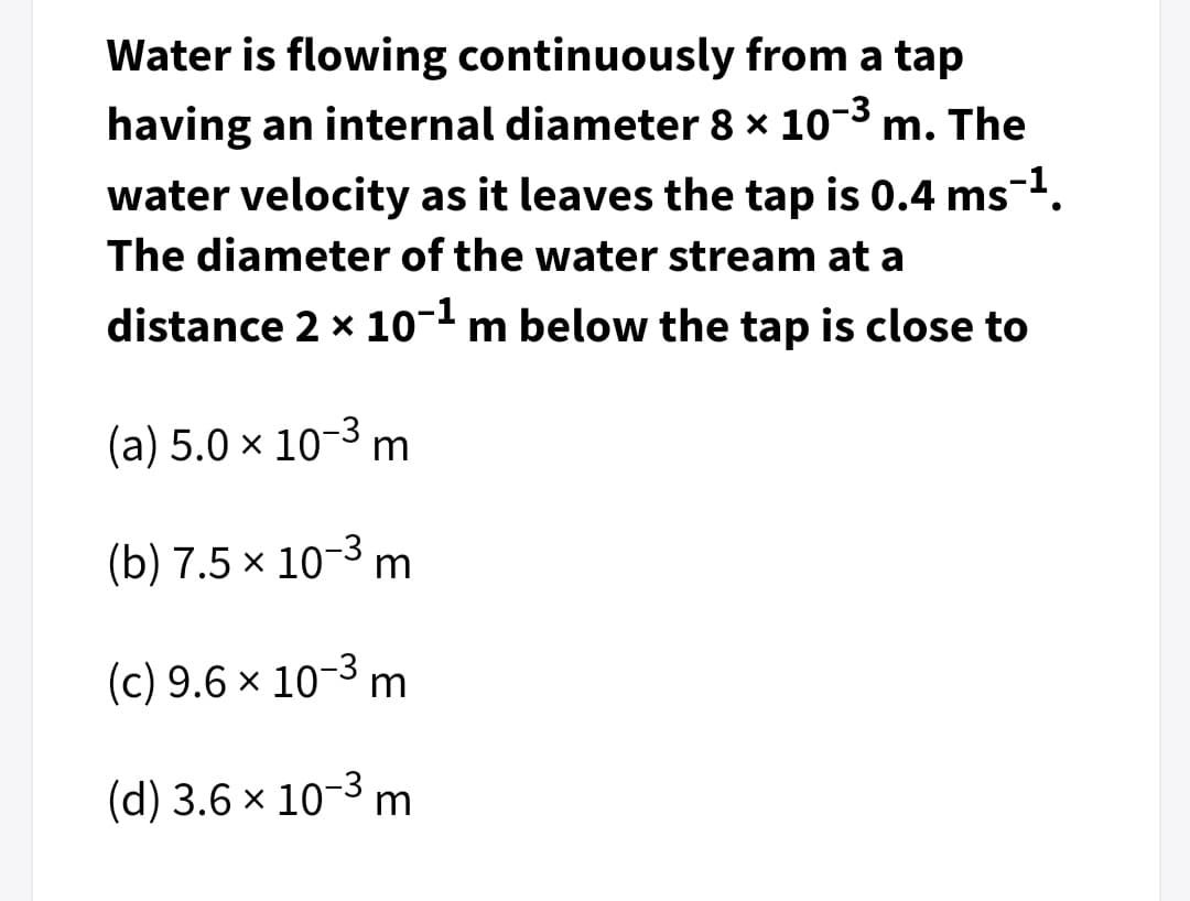 Water is flowing continuously from a tap
having an internal diameter 8 x 10-3 m. The
water velocity as it leaves the tap is 0.4 ms1.
The diameter of the water stream at a
distance 2 x 10-1 m below the tap is close to
(a) 5.0 × 10-3 m
(b) 7.5 x 10-3 m
(c) 9.6 x 10-3 m
(d) 3.6 x 10-3 m
