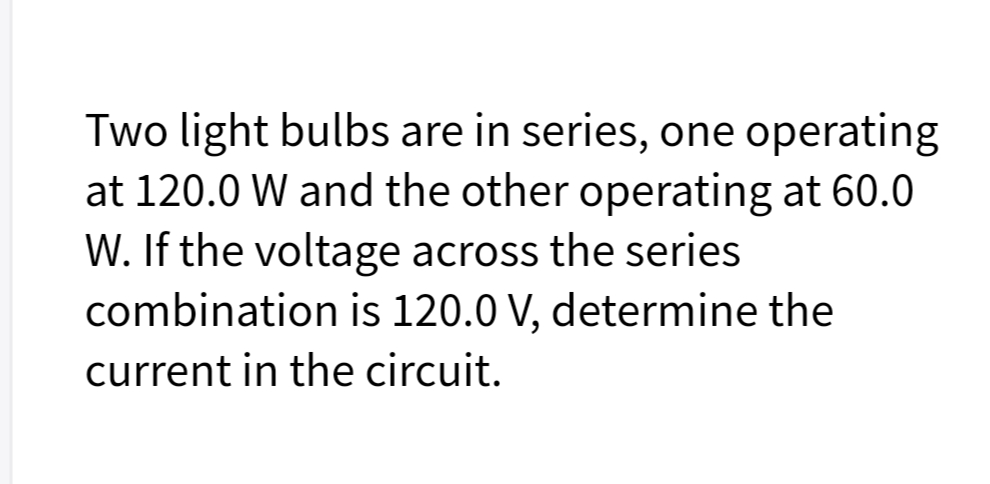 Two light bulbs are in series, one operating
at 120.0 W and the other operating at 60.0
W. If the voltage across the series
combination is 120.0 V, determine the
current in the circuit.
