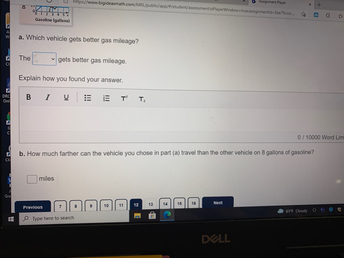 O https://www.bigideasmath.com/MRL/public/app/#/student/assessment:isPlayerWindow=true:assignmentld%=3ee79ccd-..
6 Assignment Player
Gasoline (gallons)
a. Which vehicle gets better gas mileage?
W
The
gets better gas mileage.
CI
Explain how you found your answer.
DRC
Onl
I
= 三
T
C
0/10000 Word Lim
b. How much farther can the vehicle you chose in part (a) travel than the other vehicle on 8 gallons of gasoline?
Cli
miles
Gra
11
12
13
14
15
16
Next
Previous
7
8
9
10
61°F Cloudy O e
P Type here to search
DELL
