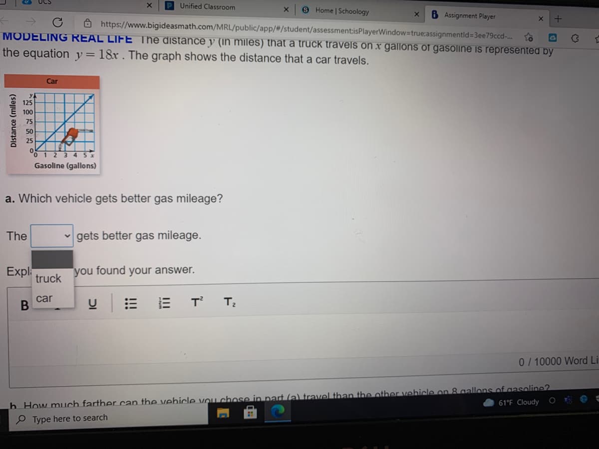 P Unified Classroom
9 Home | Schoology
6 Assignment Player
8 https://www.bigideasmath.com/MRL/public/app/#/student/assessment:isPlayerWindow=true:assignmentld=3ee79ccd-.
MODELING REAL LIFE The distance y (in miles) that a truck travels on x gallons of gasoline is represented by
the equation y=18r. The graph shows the distance that a car travels.
Car
125
100
75
50
25
1 2 3 4 5x
Gasoline (gallons)
a. Which vehicle gets better gas mileage?
The
gets better gas mileage.
Expl:
truck
you found your answer.
car
0/ 10000 Word Li
h How much fartber can the vehicle vou chose in nart (a) travel than the other vehicle on 8 gallons ofgasoline?
P Type here to search
61°F Cloudy
II
B
Distance (miles)
