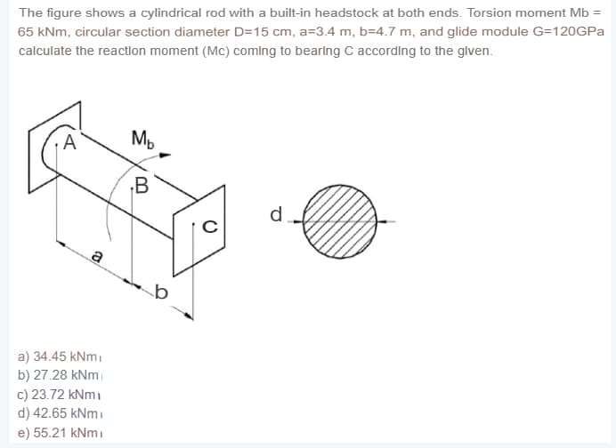 The figure shows a cylindrical rod with a built-in headstock at both ends. Torsion moment Mb =
65 kNm, circular section diameter D=15 cm, a=3.4 m, b=4.7 m, and glide module G=120GPA
calculate the reactlon moment (Mc) comlng to bearlng C according to the glven.
Mp
.B
d
a) 34.45 kNmi
b) 27.28 kNm
c) 23.72 kNm)
d) 42.65 kNmi
e) 55.21 kNmi
