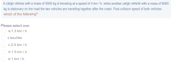 A cargo vehicle with a mass of 5000 kg is traveling at a speed of 4 km / h, while another cargo vehicle with a mass of 8000
kg is stationary on the road the two vehicles are travelling together after the crash. Post-collision speed of both vehicles
which of the following?
Please select one:
a.1.3 km / h
b. None of them
O c.2.5 km / h
d. 1.5 km / h
e.1 km / h
