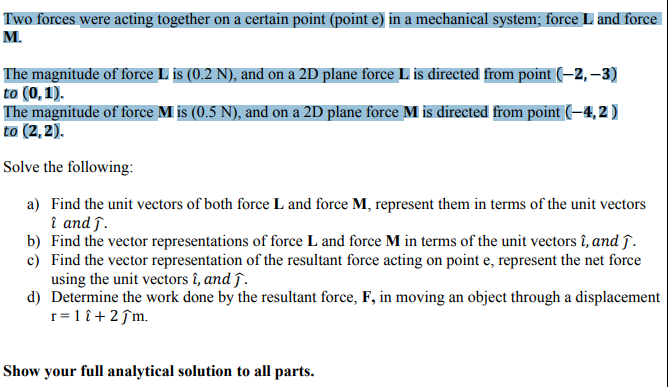 Two forces were acting together on a certain point (point e) in a mechanical system; force L and force
M.
The magnitude of force L is (0.2 N), and on a 2D plane force L is directed from point (–2, –3)
to (0,1).
The magnitude of force M is (0.5 N), and on a 2D plane force M is directed from point (–4, 2 )
to (2, 2).
Solve the following:
a) Find the unit vectors of both force L and force M, represent them in terms of the unit vectors
î and ſ.
b) Find the vector representations of force L and force M in terms of the unit vectors î, and ĵ.
c) Find the vector representation of the resultant force acting on point e, represent the net force
using the unit vectors î, and ĵ.
d) Determine the work done by the resultant force, F, in moving an object through a displacement
r=1 î+2ĵm.
Show your full analytical solution to all parts.
