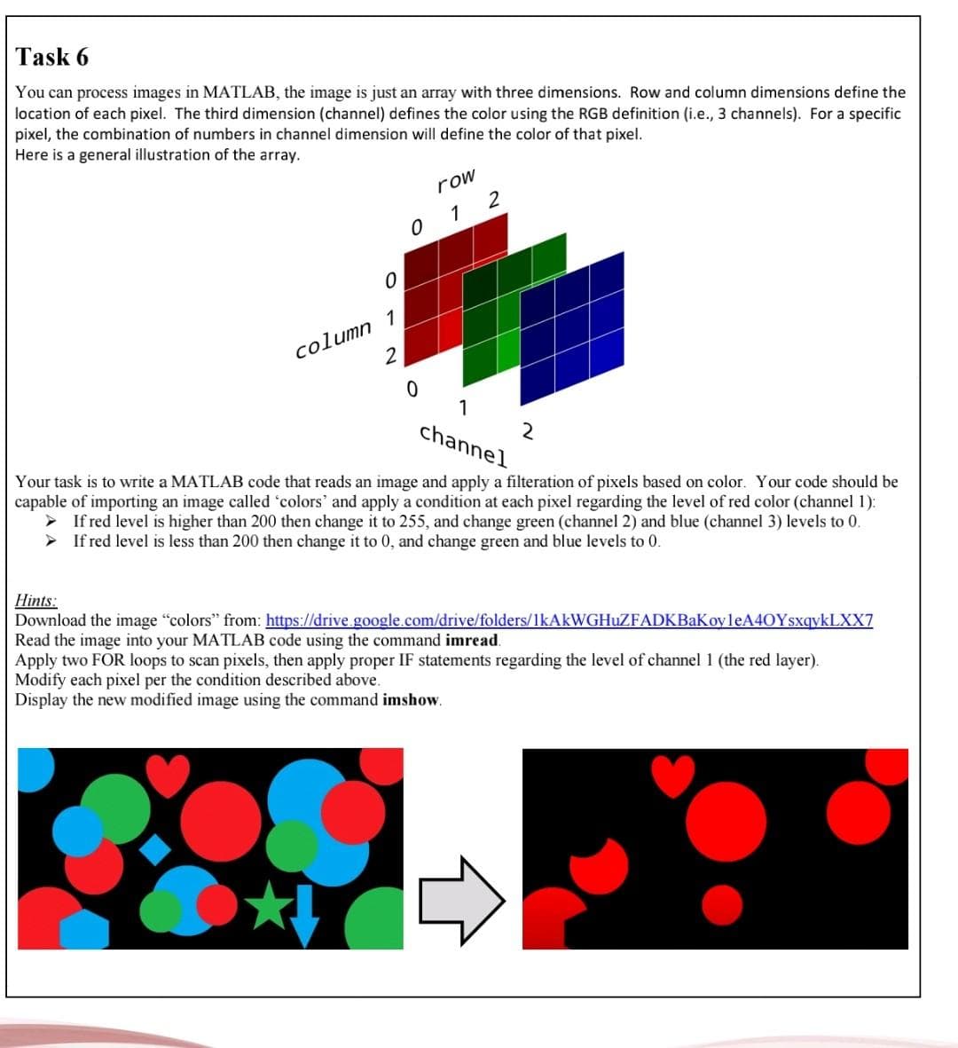 Task 6
You can process images in MATLAB, the image is just an array with three dimensions. Row and column dimensions define the
location of each pixel. The third dimension (channel) defines the color using the RGB definition (i.e., 3 channels). For a specific
pixel, the combination of numbers in channel dimension will define the color of that pixel.
Here is a general illustration of the array.
row
1 2
1
column
1
channel
Your task is to write a MATLAB code that reads an image and apply a filteration of pixels based on color. Your code should be
capable of importing an image called 'colors' and apply a condition at each pixel regarding the level of red color (channel 1):
If red level is higher than 200 then change it to 255, and change green (channel 2) and blue (channel 3) levels to 0.
If red level is less than 200 then change it to 0, and change green and blue levels to 0.
Hints:
Download the image "colors" from: https://drive.google.com/drive/folders/lkAkWGHuZFADKBaKoyleA40YsxqykLXX7
Read the image into your MATLAB code using the command imread.
Apply two FOR loops to scan pixels, then apply proper IF statements regarding the level of channel 1 (the red layer).
Modify each pixel per the condition described above.
Display the new modified image using the command imshow.
