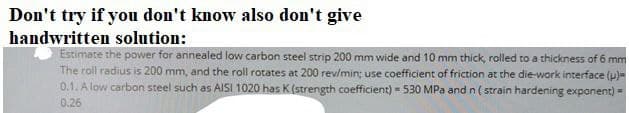 Don't try if you don't know also don't give
handwritten solution:
Estimate the power for annealed low carbon steel strip 200 mm wide and 10 mm thick, rolled to a thickness of 6 mm
The roll radius is 200 mm, and the roll rotates at 200 rev/min; use coefficient of friction at the die-work interface (p)=
0.1. A low carbon steel such as AISI 1020 has K (strength coefficient) 530 MPa and n ( strain hardening expanent) -
0.26
