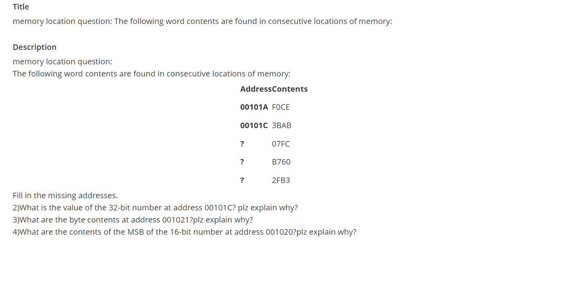 Title
memory location question: The following word contents are found in consecutive locations of memory:
Description
memory location question:
The following word contents are found in consecutive locations of memory:
AddressContents
00101A FOCE
00101C 3BAB
07FC
?
B760
?
2FB3
Fill in the missing addresses.
2)What is the value of the 32-bit number at address 00101C? plz explain why?
3)What are the byte contents at address 001021?plz explain why?
4)What are the contents of the MSB of the 16-bit number at address 001020?plz explain why?
