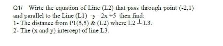 Q1/ Wirte the equation of Line (L2) that pass through point (-2,1)
and parallel to the Line (L1)= y= 2x +5 then find:
1- The distance from P1(5,5) & (L2) where L2 I L3.
2- The (x and y) intercept of line L3.
