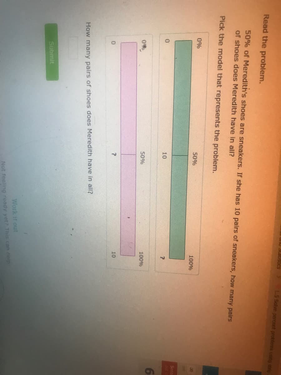 LS Solve percent problems using eip
Read the problem.
50% of Meredith's shoes are sneakers. If she has 10 pairs of sneakers, how many pairs
of shoes does Meredith have in all?
Pick the model that represents the problem.
0%
50%
00
100%
Sma
10
0%
50%
100%
10
How many pairs of shoes does Meredith have in all?
Submit
Work it out
Not feeling ready yet? This can help
