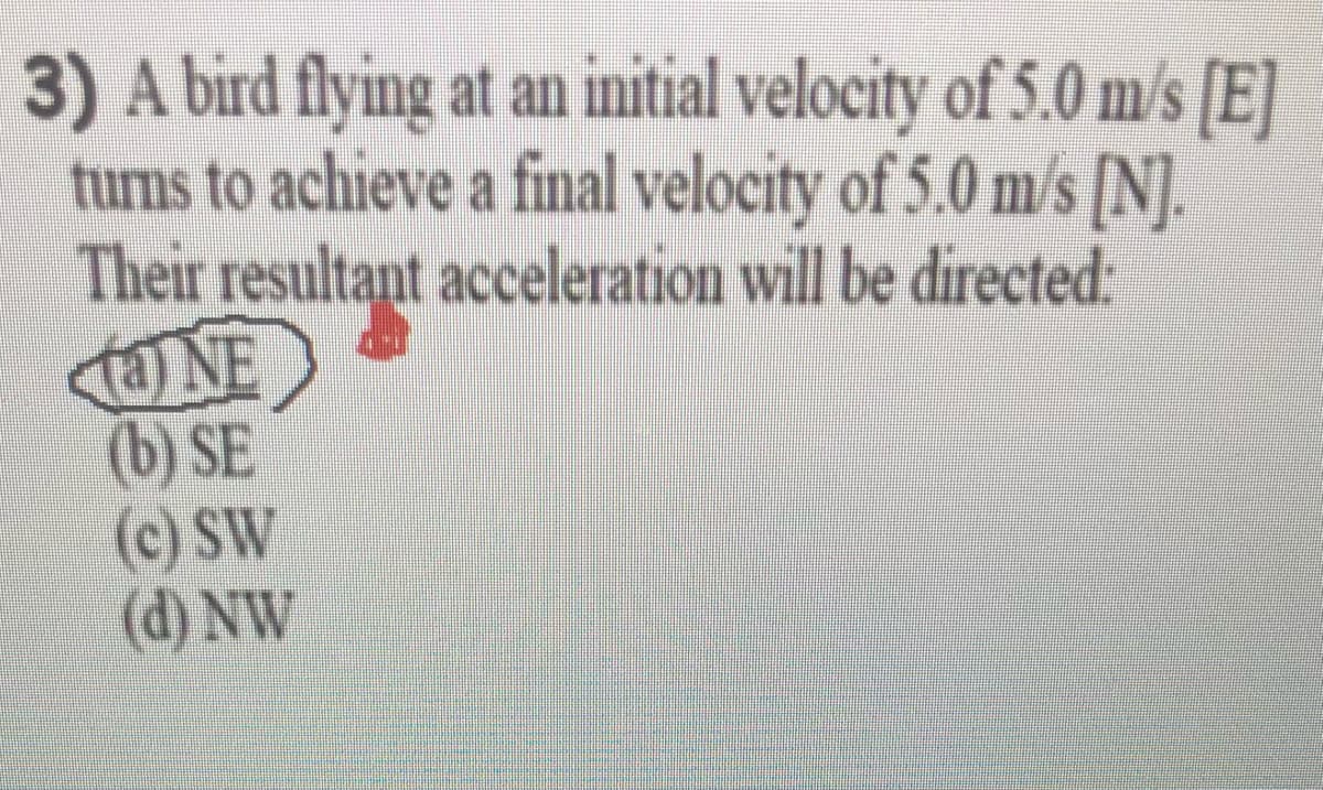 3) A bird flying at an initial velocity of 5.0 m/s [E]
turns to achieve a final velocity of 5.0 m/s [N].
Their resultant acceleration will be directed:
NE
(b) SE
(c) SW
(d) NW
