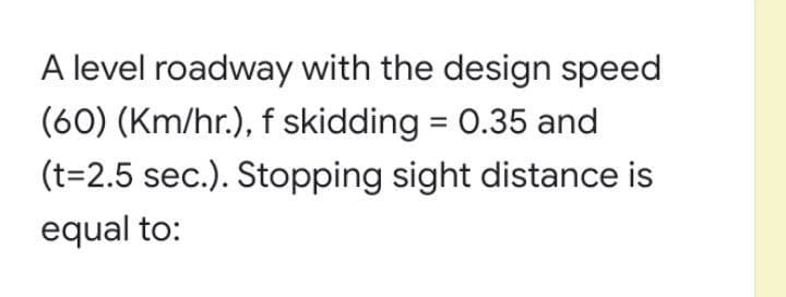 A level roadway with the design speed
(60) (Km/hr.), f skidding = 0.35 and
(t=2.5 sec.). Stopping sight distance is
equal to:
