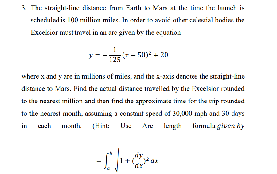 3. The straight-line distance from Earth to Mars at the time the launch is
scheduled is 100 million miles. In order to avoid other celestial bodies the
Excelsior must travel in an arc given by the equation
y =
(x – 50)² + 20
125
where x and y are in millions of miles, and the x-axis denotes the straight-line
distance to Mars. Find the actual distance travelled by the Excelsior rounded
to the nearest million and then find the approximate time for the trip rounded
to the nearest month, assuming a constant speed of 30,000 mph and 30 days
in
each
month.
(Hint:
Use
Arc
length
formula given by
dy
1+ ² dx
`dx'
%D
a
