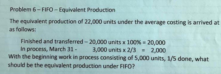 Problem 6- FIFO - Equivalent Production
The equivalent production of 22,000 units under the average costing is arrived at
as follows:
Finished and transferred - 20,000 units x 100% = 20,000
In process, March 31 -
With the beginning work in process consisting of 5,000 units, 1/5 done, what
3,000 units x 2/3 = 2,000
%3D
should be the equivalent production under FIFO?
