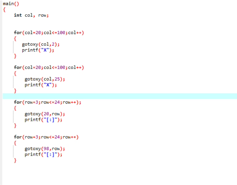 main()
{
int col, row;
for (col=20; col<=100; col++)
{
gotoxy(col,2);
printf("X");
for (col=20; col<=100; col++)
gotoxy (col, 25);
printf("X");
for (row=3;row<=24;row++);
gotoxy (20, row);
printf("[:]");
}
for (row=3;row<=24;row++)
gotoxy(98, row);
printf("[:]");
