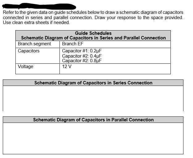 Refer to the given data on guide schedules below to draw a schematic diagram of capacitors
connected in series and parallel connection. Draw your response to the space provided.
Use clean extra sheets if needed.
Guide Schedules
Schematic Diagram of Capacitors in Series and Parallel Connection
Branch segment
Branch EF
Capacitor #1: 0.2µF
Capacitor #2: 0.4µF
Capacitor #2: 0.8uF
Capacitors
Voltage
12 V
Schematic Diagram of Capacitors in Series Connection
Schematic Diagram of Capacitors in Parallel Connection
