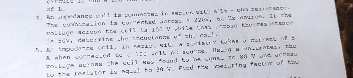 T
S
circu
of L.
4. An impedance coil is connected in series with a 16 - ohm resistance.
The combination is connected across a 220V, 60 Hz source. If the
voltage across the coil is 150 V while that across the resistance
is 50V, determine the inductance of the coil.
5. An impedance coil, in series with a resistor takes a current of 5
A when connected to a 100 volt AC source. Using a voltmeter, the
voltage across the coil was found to be equal to 80 V and across
to the resistor is equal to 30 V. Find the operating factor of the