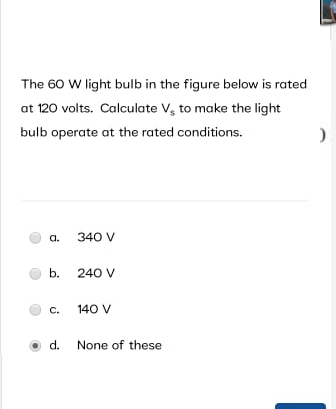 The 60 W light bulb in the figure below is rated
at 120 volts. Calculate V, to make the light
bulb operate at the rated conditions.
a.
340 V
b. 240 V
C.
140 V
d. None of these
