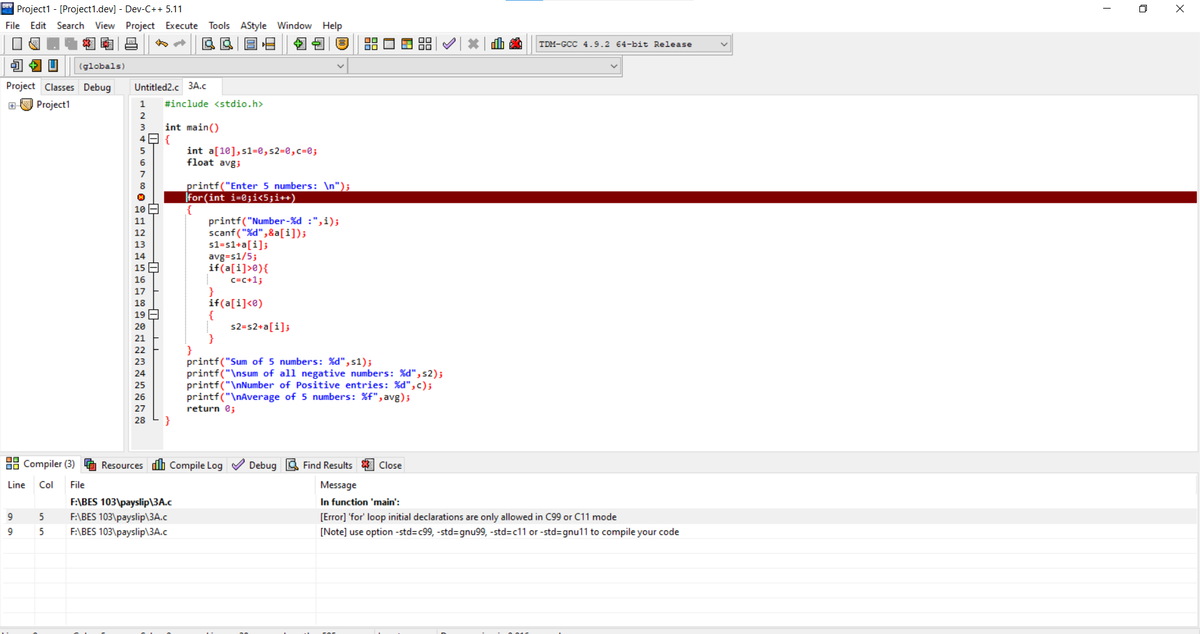 " Project1 - [Project1.dev] - Dev-C++ 5.11
File Edit Search View Project Execute
O X
Tools AStyle Window Help
南
TDM-GCC 4.9.2 64-bit Release
(globals)
Project Classes Debug
Untitled2.c 3A.c
EU Project1
1
#include <stdio.h>
2
int main()
49 {
3
int a[10],s1=0,s2=0,c=@;
float avgi
6
printf("Enter 5 numbers: \n");
for(int i=0;i<5;i++)
10 E
printf("Number-%d :",i);
scanf("%d",&a[i]);
s1=s1+a[i];
avg=s1/5;
if(a[i]>e){
c=c+1;
11
12
13
14
15 E
16
17
if(a[i]<e)
{
s2=s2+a[i];
18
19 A
20
21
22
printf("Sum of 5 numbers: %d",s1);
printf("\nsum of all negative numbers: %d", s2);
printf("\nNumber of Positive entries: %d",c);
printf("\nAverage of 5 numbers: %f", avg);
return e;
23
27
28
}
88 Compiler (3)
Resources dh Compile Log
Debug 3 Find Results
Close
Line
Col
File
Message
In function 'main':
F:\BES 103\payslip\3A.c
F:\BES 103\payslip\3A.c
F:\BES 103\payslip\3A.c
9
5
[Error] 'for' loop initial declarations are only allowed in C99 or C11 mode
9
[Note] use option -std=c99, -std=gnu99, -std=c11 or -std=gnu11 to compile your code
