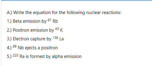 A.) Write the equation for the following nuclear reactions:
1.) Beta emission by 87 Rb
2.) Positron emission by 40 K
3.) Electron capture by 138 La
4.) 89 Nb ejects a positron
220
5.)
Ra is formed by alpha emission
