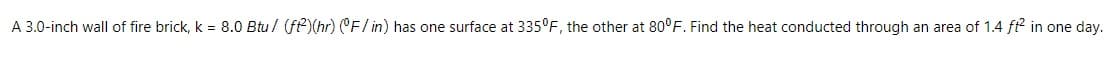 A 3.0-inch wall of fire brick, k = 8.0 Btu/ (ft)(hr) (CF/ in) has one surface at 335°F, the other at 80°F. Find the heat conducted through an area of 1.4 ft? in one day.
