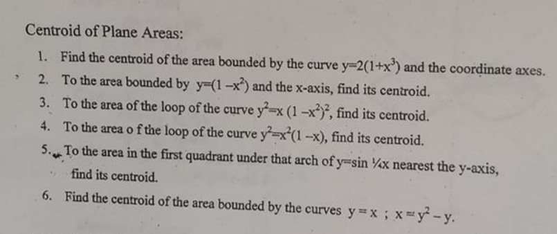 Centroid of Plane Areas:
1. Find the centroid of the area bounded by the curve y=2(1+x') and the coordinate axes.
2. To the area bounded by y=(1-x) and the x-axis, find its centroid.
3. To the area of the loop of the curve y-x (1-x, find its centroid.
4. To the area of the loop of the curve y-x(1-x), find its centroid.
5. To the area in the first quadrant under that arch of y=sin x nearest the y-axis,
find its centroid.
6. Find the centroid of the area bounded by the curves y=x; x=y - y.
