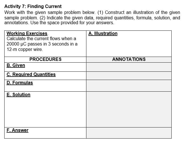 Activity 7: Finding Current
Work with the given sample problem below. (1) Construct an illustration of the given
sample problem. (2) Indicate the given data, required quantities, formula, solution, and
annotations. Use the space provided for your answers.
Working Exercises.
Calculate the current flows when a
A. Illustration
20000 µC passes in 3 seconds in a
12-m copper wire.
PROCEDURES
ANNOTATIONS
B. Given
C. Required Quantities
D. Formulas
E. Solution
F. Answer
