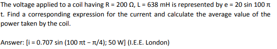 The voltage applied to a coil having R = 200 0, L = 638 mH is represented by e = 20 sin 100 n
t. Find a corresponding expression for the current and calculate the average value of the
power taken by the coil.
Answer: [i = 0.707 sin (100 nt – n/4); 50 W] (1.E.E. London)
