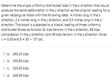 Determine the single uniformly distributed load in the x direction that would
produce the same deformation in the y direction as the original loading for a
given rectangular block with the following data: 4 inches long in the x
direction, 2.5 inches long in the y direction, and 3.5 inches long in the z
direction. The block is subjected to a triaxial loading of three uniformly
distributed forces as follows: 52 kips tension in the x direction, 68 kips
compression in the y direction, and 49 kips tension in the z direction. Given
v = 0.28 and E = 30 x 10° psi,
O a. 265.23 kips
O b. 255.80 kips
Oc 220.25 kips
O d. 246.56 kips
